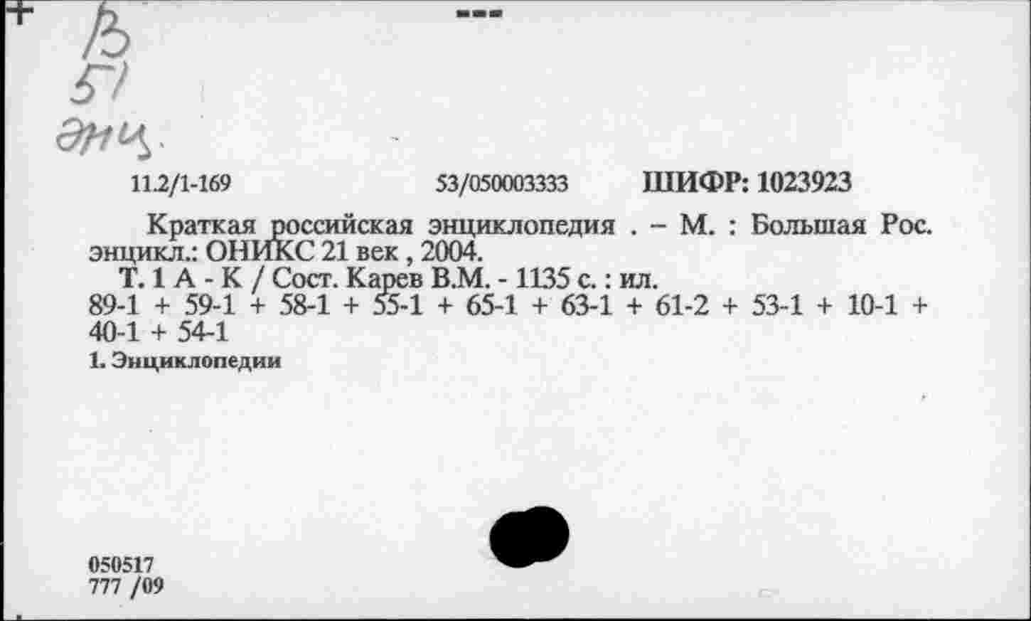 ﻿112/1-169	53/050003333 ШИФР: 1023923
Краткая российская энциклопедия . - М. : Большая Рос. энцикл.: ОНИКС 21 век, 2004.
Т. 1 А - К / Сост. Карев В.М. -1135 с.: ил.
89-1 + 59-1 + 58-1 + 55-1 + 65-1 + 63-1 + 61-2 + 53-1 + 10-1 + 40-1 + 54-1
1. Энциклопедии
050517
777 /09